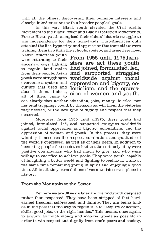 with all the others, discovering their common interests and closelylinked missions with & broader peoples’ goals.  In this way, Black youth clovated the Civil Rights Movement to the Black Power and Black Liberation Movements. Puerto Rican youth energized their elders’ historic struggle to win independence for their homelands, Euro-American outh attacked the lies, hypoorisy, and oppression that their elders were training them in within the schools, society, and armed services.  Native American U™t From 1955 until 1975 ham-  Wers returning to their Ancestral ways, fighting Sters are act these youth  to regain land stolen had joined, formulated, led, from their people. Asian and supported struggles youth were strugglingto worldwide against racial overcome & system and gppression and bigotry, co- culture that used and Joniglism, and the oppres-  abused them. Indeed, A1 of them came to Sion of women and youth.  see clearly that neither education, jobs, money, hustles, nor ‘material trappings could, by themselves, win them the victories they needed, o the new type of dignity and respect that they deserved.  Moreover, from 1955 until ¢.1975, these youth had joined, formulated, led, and supported struggles worldwide against racial oppression and bigotry, colonialism, and the oppression of women and youth. In the process, they were winning themselves the respect, admiration, and gratitude of the world’s oppressed, as well as of their peers. In addition to becoming people that societies had to take seriously, they were positive contributors who had much to give, and who were willing to sacrifice to achieve goals. They were youth capable of imagining a better world and fighting to realize it, while at the same time remaining young in spirit and enjoying a good time. Al in all, they earned themselves a well-deserved place in history.  From the Mountain to the Sewer  Yot here we are 30 years later and we find youth despised rather than respected. They have been stripped of that hard- earned freedom, self-respect, and dignity. They are being told- as in the past-that the way to regain it is to “acquire education, skills, good jobs, or the right hustles.” This means, once again, to acquire as much money and material goods as possible in order to win respect and dignity from one’s peers and society, 